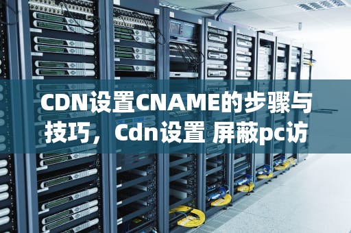 CDN设置CNAME的步骤与技巧，Cdn设置 屏蔽pc访问