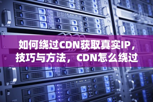 如何绕过CDN获取真实IP，技巧与方法，CDN怎么绕过