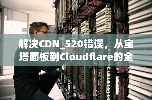 解决CDN_520错误，从宝塔面板到Cloudflare的全面指南