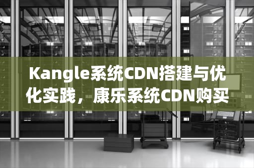 Kangle系统CDN搭建与优化实践，康乐系统CDN购买