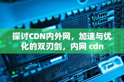 探讨CDN内外网，加速与优化的双刃剑，内网 cdn