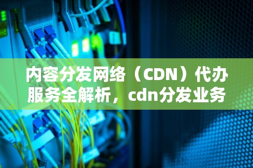 内容分发网络（CDN）代办服务全解析，cdn分发业务
