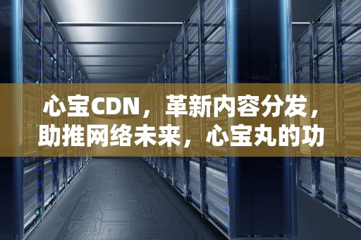 心宝CDN，革新内容分发，助推网络未来，心宝丸的功效和作用