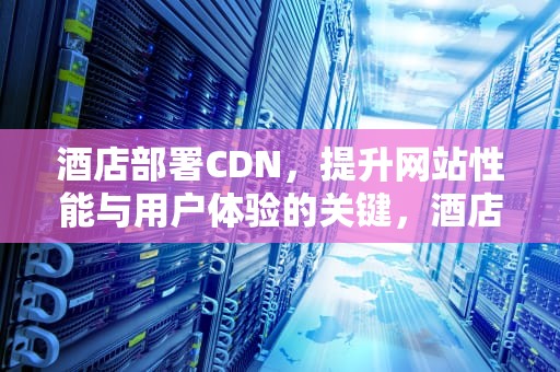酒店部署CDN，提升网站性能与用户体验的关键，酒店部署工作重点