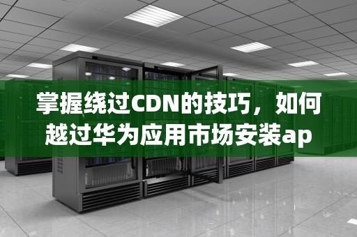 掌握绕过CDN的技巧，如何越过华为应用市场安装app