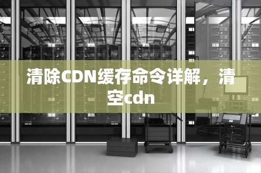 清除CDN缓存命令详解，清空cdn