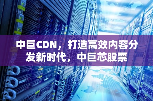 中巨CDN，打造高效内容分发新时代，中巨芯股票
