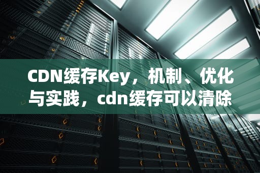CDN缓存Key，机制、优化与实践，cdn缓存可以清除吗