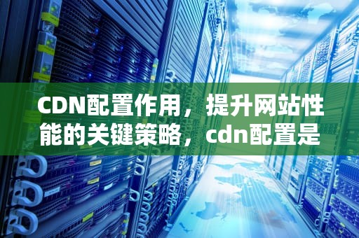CDN配置作用，提升网站性能的关键策略，cdn配置是什么