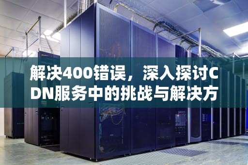 解决400错误，深入探讨CDN服务中的挑战与解决方案