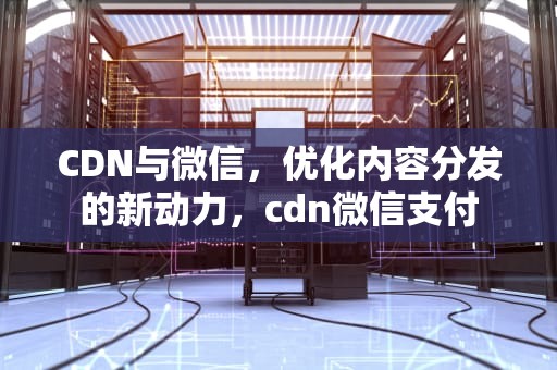 CDN与微信，优化内容分发的新动力，cdn微信支付
