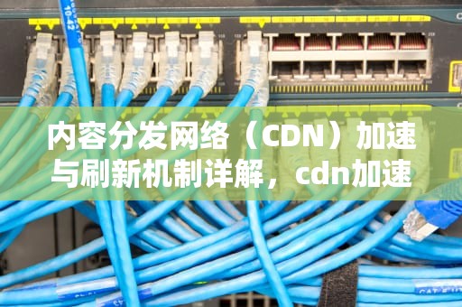 内容分发网络（CDN）加速与刷新机制详解，cdn加速后多次刷新无法访问
