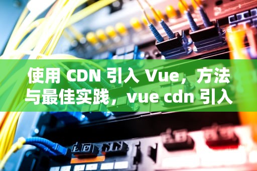 使用 CDN 引入 Vue，方法与最佳实践，vue cdn 引入依赖包