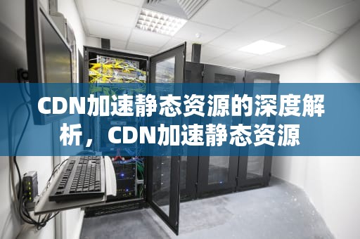 CDN加速静态资源的深度解析，CDN加速静态资源