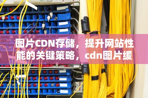 图片CDN存储，提升网站性能的关键策略，cdn图片缓存