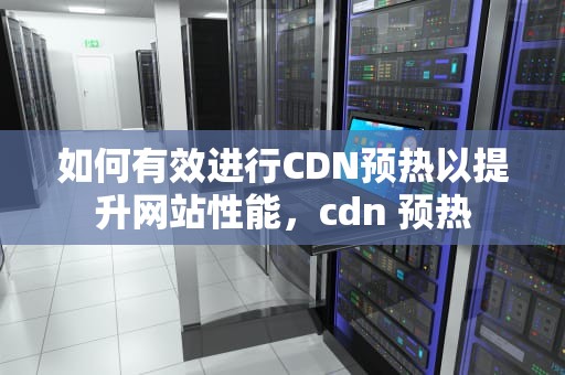如何有效进行CDN预热以提升网站性能，cdn 预热