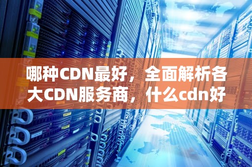 哪种CDN最好，全面解析各大CDN服务商，什么cdn好