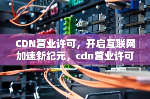 CDN营业许可，开启互联网加速新纪元，cdn营业许可证