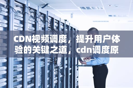 CDN视频调度，提升用户体验的关键之道，cdn调度原理