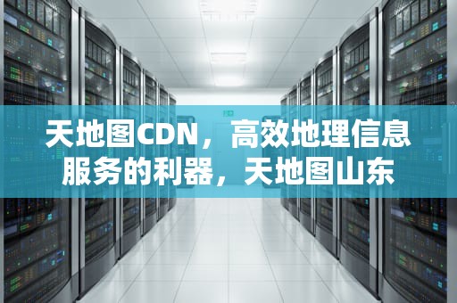 天地图CDN，高效地理信息服务的利器，天地图山东