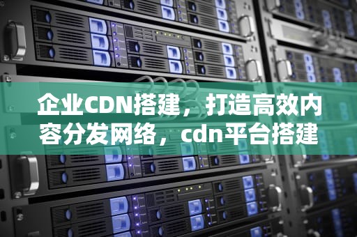 企业CDN搭建，打造高效内容分发网络，cdn平台搭建