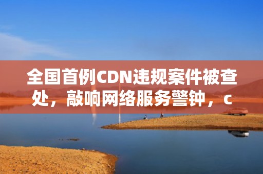 全国首例CDN违规案件被查处，敲响网络服务警钟，cdn 违法