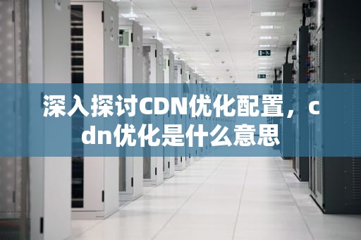 深入探讨CDN优化配置，cdn优化是什么意思