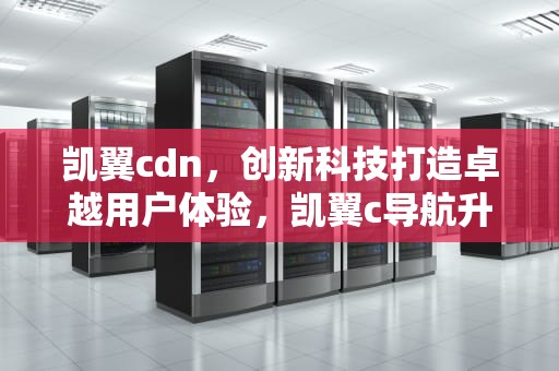 凯翼cdn，创新科技打造卓越用户体验，凯翼c导航升级教程视频