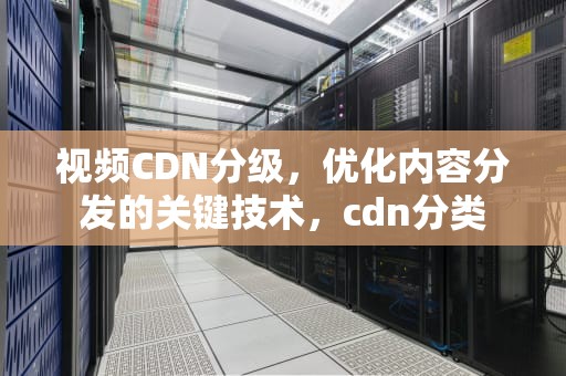 视频CDN分级，优化内容分发的关键技术，cdn分类