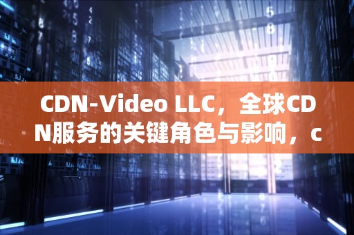 CDN-Video LLC，全球CDN服务的关键角色与影响，cdnvideollc