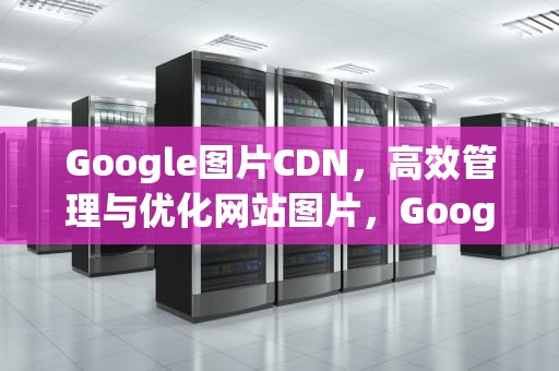Google图片CDN，高效管理与优化网站图片，Google图片搜索