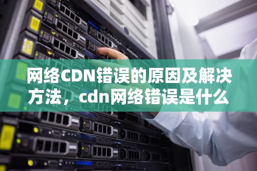 网络CDN错误的原因及解决方法，cdn网络错误是什么意思