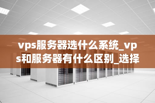 vps服务器选什么系统_vps和服务器有什么区别_选择适合的VPS服务器操作系统