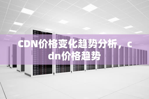 CDN价格变化趋势分析，cdn价格趋势