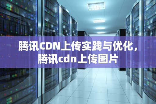 腾讯CDN上传实践与优化，腾讯cdn上传图片
