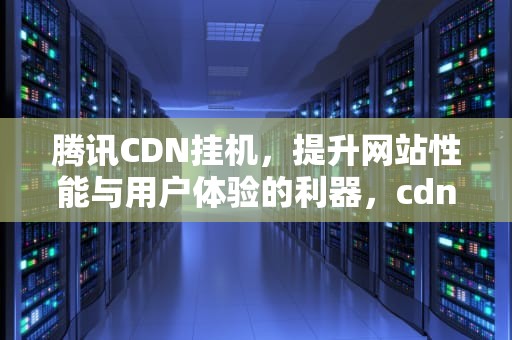 腾讯CDN挂机，提升网站性能与用户体验的利器，cdn 挂机