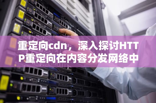 重定向cdn，深入探讨HTTP重定向在内容分发网络中的应用，重定向次数过多怎么解决