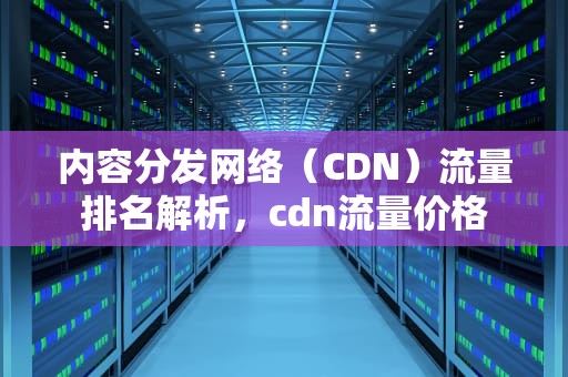 内容分发网络（CDN）流量排名解析，cdn流量价格