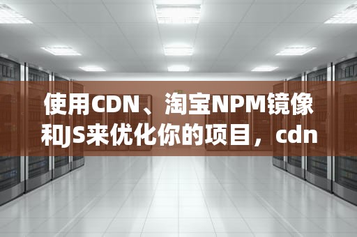 使用CDN、淘宝NPM镜像和JS来优化你的项目，cdn商家
