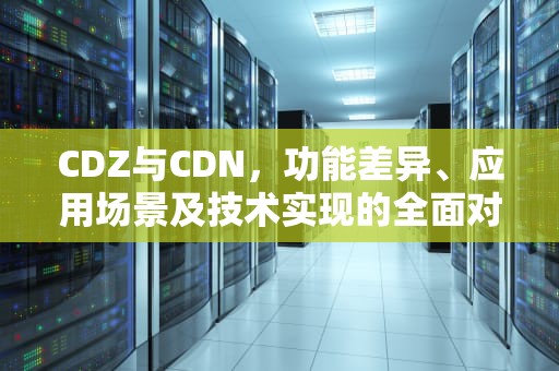 CDZ与CDN，功能差异、应用场景及技术实现的全面对比，CDZ和CDN发动机区别