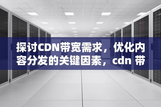 探讨CDN带宽需求，优化内容分发的关键因素，cdn 带宽