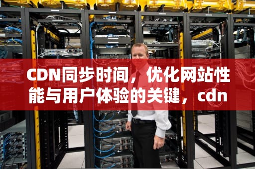 CDN同步时间，优化网站性能与用户体验的关键，cdn数据同步