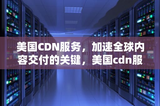 美国CDN服务，加速全球内容交付的关键，美国cdn服务商排名