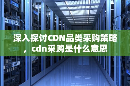深入探讨CDN品类采购策略，cdn采购是什么意思