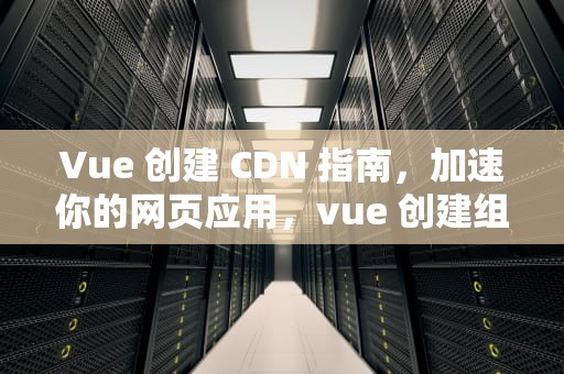 Vue 创建 CDN 指南，加速你的网页应用，vue 创建组件