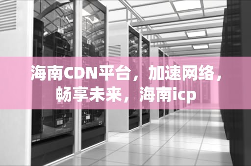 海南CDN平台，加速网络，畅享未来，海南icp
