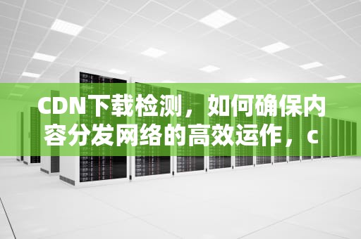 CDN下载检测，如何确保内容分发网络的高效运作，cdn下载检测异常