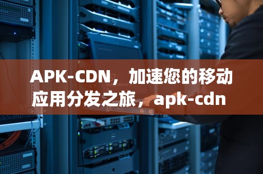 APK-CDN，加速您的移动应用分发之旅，apk-cdn mianfouty