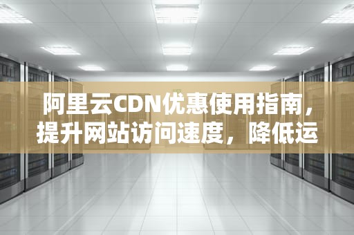 阿里云CDN优惠使用指南，提升网站访问速度，降低运营成本，cdn活动