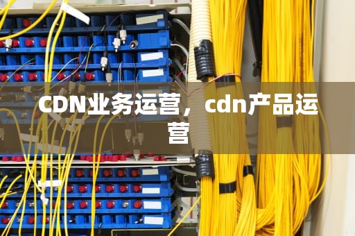 CDN业务运营，cdn产品运营